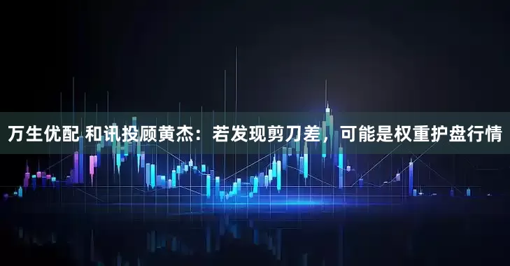 万生优配 和讯投顾黄杰：若发现剪刀差，可能是权重护盘行情