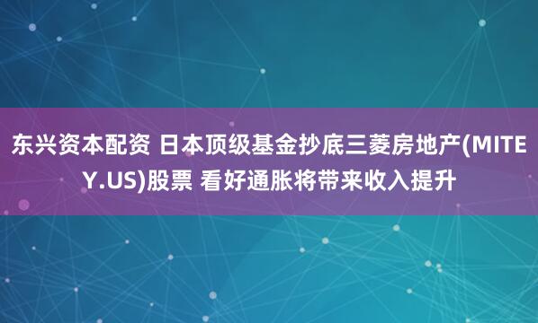 东兴资本配资 日本顶级基金抄底三菱房地产(MITEY.US)股票 看好通胀将带来收入提升