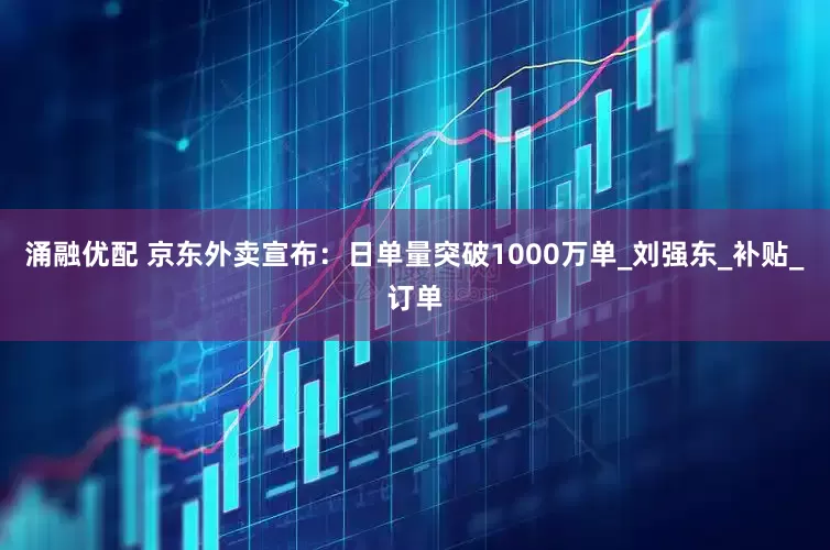 涌融优配 京东外卖宣布：日单量突破1000万单_刘强东_补贴_订单