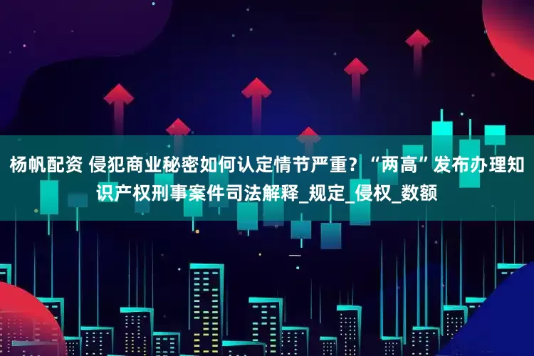 杨帆配资 侵犯商业秘密如何认定情节严重？“两高”发布办理知识产权刑事案件司法解释_规定_侵权_数额