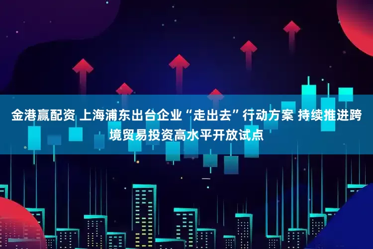 金港赢配资 上海浦东出台企业“走出去”行动方案 持续推进跨境贸易投资高水平开放试点