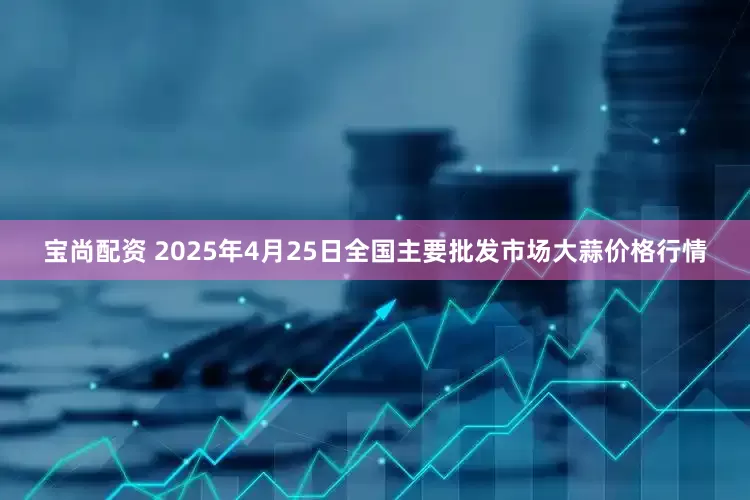 宝尚配资 2025年4月25日全国主要批发市场大蒜价格行情