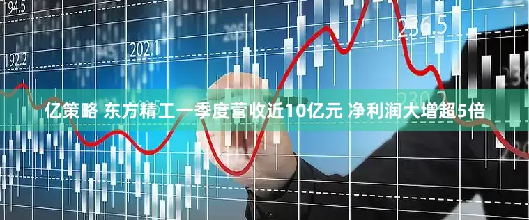 亿策略 东方精工一季度营收近10亿元 净利润大增超5倍