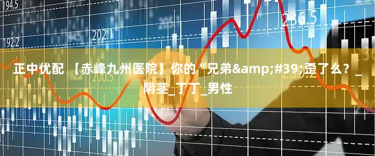 正中优配 【赤峰九州医院】你的“兄弟&#39;歪了么？_阴茎_丁丁_男性
