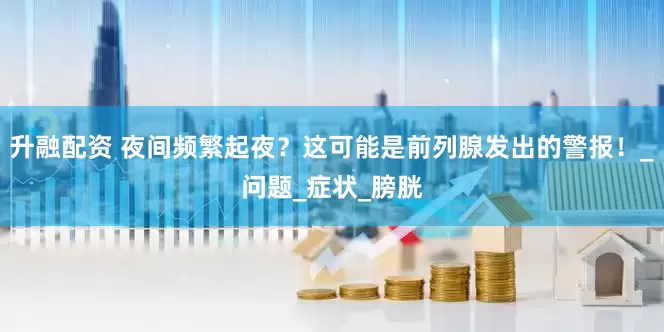 升融配资 夜间频繁起夜？这可能是前列腺发出的警报！_问题_症状_膀胱