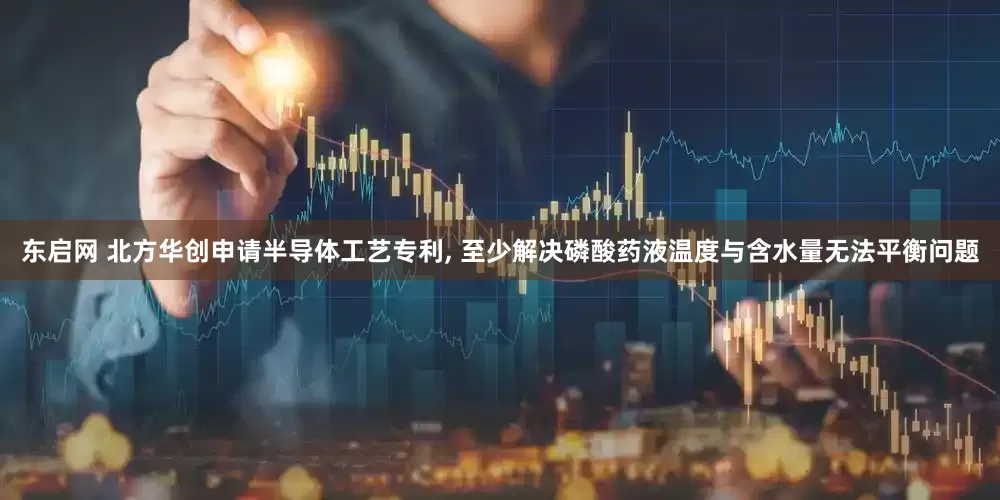 东启网 北方华创申请半导体工艺专利, 至少解决磷酸药液温度与含水量无法平衡问题