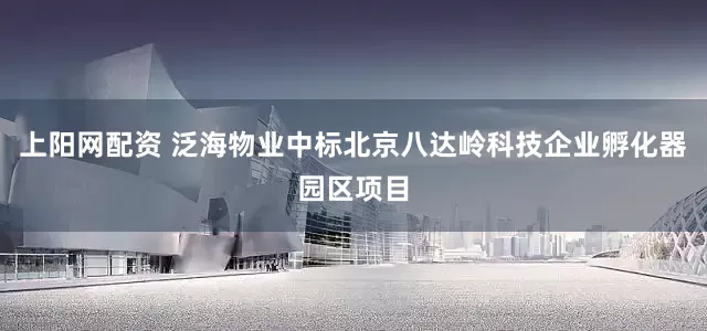 上阳网配资 泛海物业中标北京八达岭科技企业孵化器园区项目