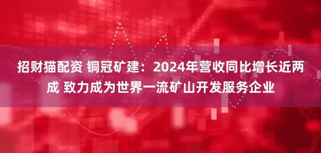 招财猫配资 铜冠矿建：2024年营收同比增长近两成 致力成为世界一流矿山开发服务企业