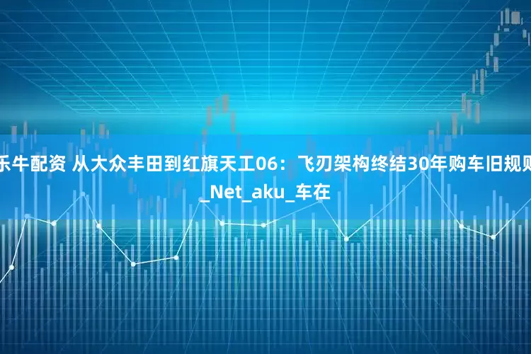 乐牛配资 从大众丰田到红旗天工06：飞刃架构终结30年购车旧规则_Net_aku_车在