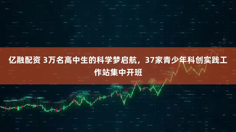 亿融配资 3万名高中生的科学梦启航，37家青少年科创实践工作站集中开班