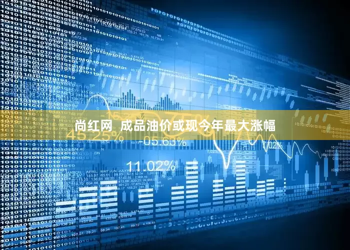 尚红网  成品油价或现今年最大涨幅