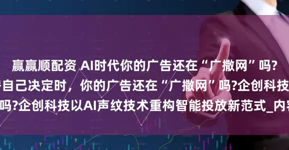 赢赢顺配资 AI时代你的广告还在“广撒网”吗?当83%的消费者让AI替自己决定时，你的广告还在“广撒网”吗?企创科技以AI声纹技术重构智能投放新范式_内容_搜索_决策
