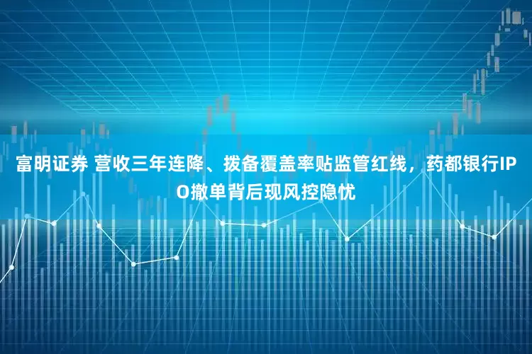 富明证券 营收三年连降、拨备覆盖率贴监管红线，药都银行IPO撤单背后现风控隐忧