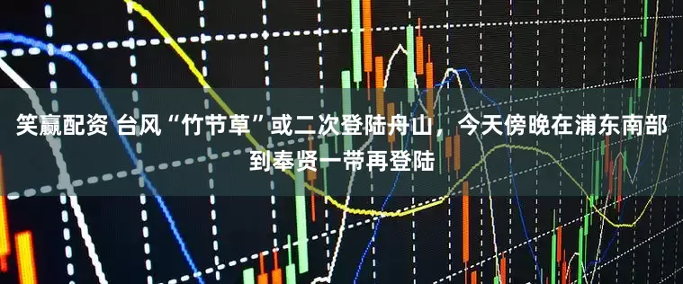 笑赢配资 台风“竹节草”或二次登陆舟山，今天傍晚在浦东南部到奉贤一带再登陆