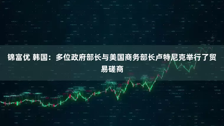 锦富优 韩国：多位政府部长与美国商务部长卢特尼克举行了贸易磋商