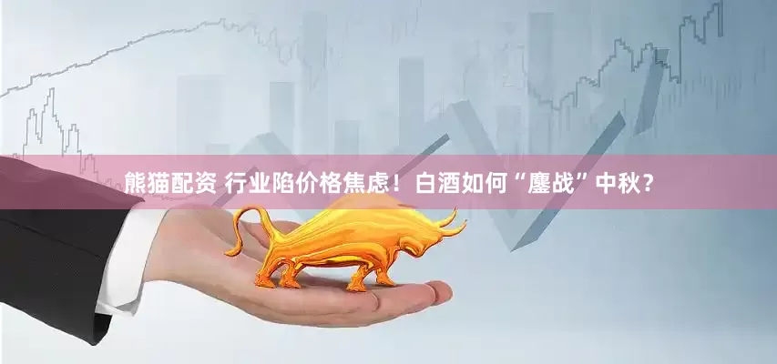 熊猫配资 行业陷价格焦虑！白酒如何“鏖战”中秋？