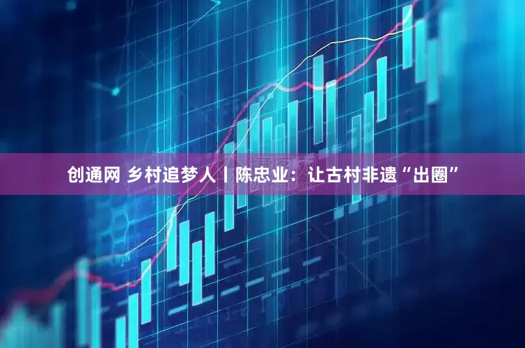创通网 乡村追梦人丨陈忠业：让古村非遗“出圈”