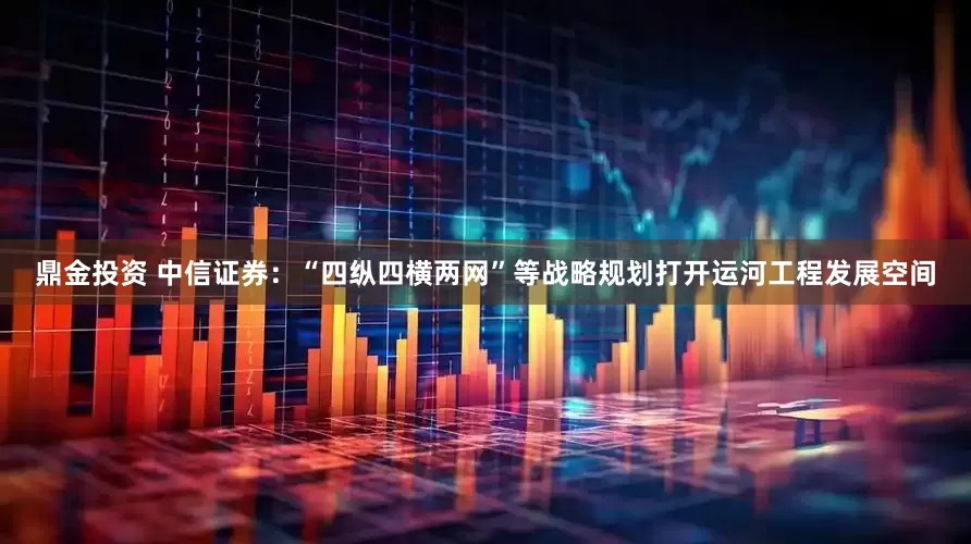鼎金投资 中信证券：“四纵四横两网”等战略规划打开运河工程发展空间