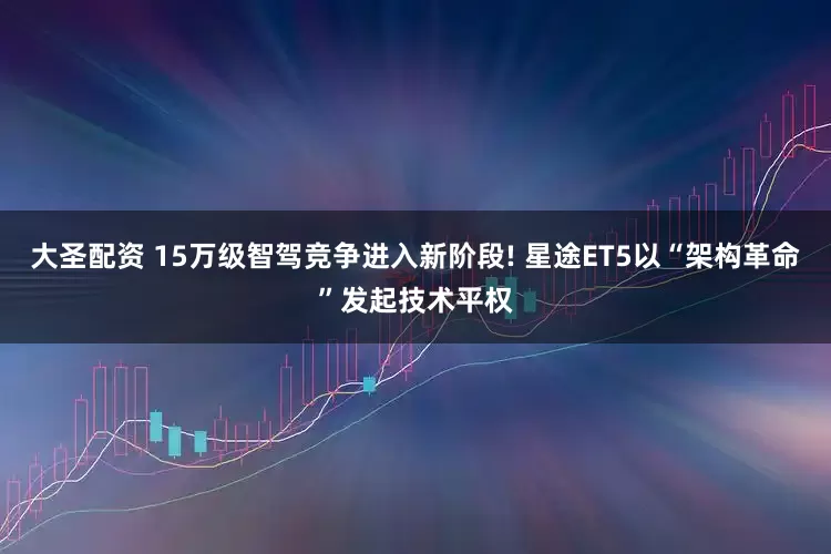 大圣配资 15万级智驾竞争进入新阶段! 星途ET5以“架构革命”发起技术平权