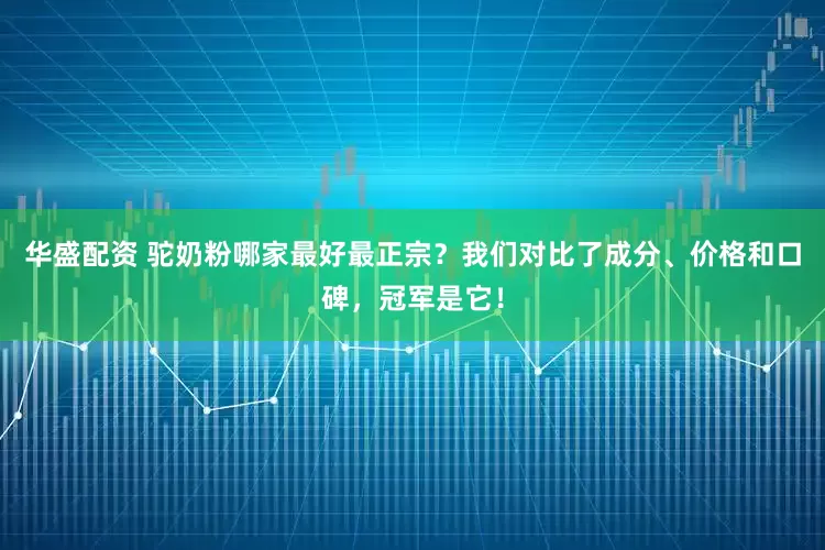 华盛配资 驼奶粉哪家最好最正宗？我们对比了成分、价格和口碑，冠军是它！