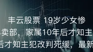 丰云股票 19岁少女惨死在自家小卖部，家属10年后才知主犯改判死缓，最新细节