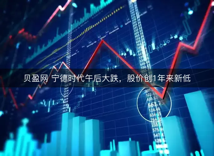 贝盈网 宁德时代午后大跌，股价创1年来新低